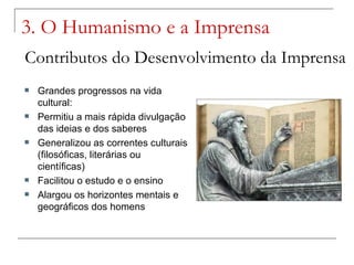 3. O Humanismo e a Imprensa
Contributos do Desenvolvimento da Imprensa
   Grandes progressos na vida
    cultural:
   Permitiu a mais rápida divulgação
    das ideias e dos saberes
   Generalizou as correntes culturais
    (filosóficas, literárias ou
    científicas)
   Facilitou o estudo e o ensino
   Alargou os horizontes mentais e
    geográficos dos homens
 