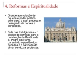 4. Reformas e Espiritualidade
   Grande acumulação de
    riqueza e poder político
    pelo clero, o que provoca o
    desagrado de nobres e
    burgueses.

   Bula das Indulgências – o
    pedido de esmolas para a
    construção da Basílica de
    S. Pedro em Roma,
    garantindo o perdão dos
    pecados e a salvação da
    alma, conduz a protestos.
 