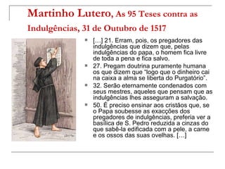 Martinho Lutero, As 95 Teses contra as
Indulgências, 31 de Outubro de 1517
                 […] 21. Erram, pois, os pregadores das
                  indulgências que dizem que, pelas
                  indulgências do papa, o homem fica livre
                  de toda a pena e fica salvo.
                 27. Pregam doutrina puramente humana
                  os que dizem que “logo que o dinheiro cai
                  na caixa a alma se liberta do Purgatório”.
                 32. Serão eternamente condenados com
                  seus mestres, aqueles que pensam que as
                  indulgências lhes asseguram a salvação.
                 50. É preciso ensinar aos cristãos que, se
                  o Papa soubesse as exacções dos
                  pregadores de indulgências, preferia ver a
                  basílica de S. Pedro reduzida a cinzas do
                  que sabê-la edificada com a pele, a carne
                  e os ossos das suas ovelhas. […]
 