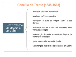 Concílio de Trento (1545-1563)
               -   Salvação pela fé e boas obras

               -   Mantidos os 7 sacramentos

               -   Reforçado o culto da Virgem Maria e dos
                   Santos
Reafirmação
do dogma e     -   Presença real de Crista na Eucaristia com
                   transubstanciação
do culto
               -   Manutenção do poder supremo do Papa e da
                   hierarquia episcopal

               -   Igreja essencial à salvação (meio)

               -   Manutenção da Bíblia e celebrações em Latim
 
