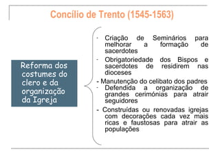 Concílio de Trento (1545-1563)

                 -  Criação de Seminários para
                    melhorar     a   formação     de
                    sacerdotes
                 -  Obrigatoriedade dos Bispos e
Reforma dos         sacerdotes de residirem nas
costumes do         dioceses
clero e da       - Manutenção do celibato dos padres
                 -  Defendida a organização de
organização         grandes cerimónias para atrair
da Igreja           seguidores
                 - Construídas ou renovadas igrejas
                    com decorações cada vez mais
                    ricas e faustosas para atrair as
                    populações
 