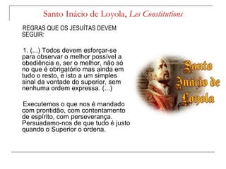 Santo Inácio de Loyola, Les Constitutions
REGRAS QUE OS JESUÍTAS DEVEM
SEGUIR:

1. (...) Todos devem esforçar-se
para observar o melhor possível a
obediência e, ser o melhor, não só
no que é obrigatório mas ainda em
tudo o resto, e isto a um simples
sinal da vontade do superior, sem
nenhuma ordem expressa. (...)

Executemos o que nos é mandado
com prontidão, com contentamento
de espírito, com perseverança.
Persuadamo-nos de que tudo é justo
quando o Superior o ordena.
 