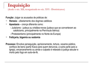 Inquisição
  (desde o séc. XII, reorganizada no séc. XVI - Dominicanos)


Função: Julgar os acusados de práticas de:
 Heresia – afastamento dos dogmas católicos

 Apostasia – crença diferente como:

    - Judaísmo - judeus ou cristãos-novos (judeus que se converteram ao
       catolicismo, principalmente na Península Ibérica)
    - Protestantismo (principalmente no Norte da Europa)
 Feitiçaria, bigamia ou sodomia



Processo: Envolve perseguição, aprisionamento, tortura, vexame público,
   confisco de bens (parte ficava para quem denuncia, a outra parte para a
   Igreja), encarceramento ou ainda o culpado é relaxado à justiça secular e
   morto pelo fogo em auto-de-fé.
 