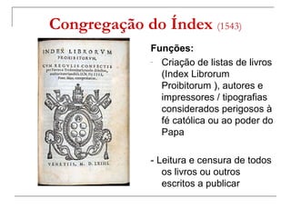Congregação do Índex (1543)
              Funções:
              - Criação de listas de livros

                (Index Librorum
                Proibitorum ), autores e
                             )
                impressores / tipografias
                considerados perigosos à
                fé católica ou ao poder do
                Papa

              - Leitura e censura de todos
                 os livros ou outros
                 escritos a publicar
 