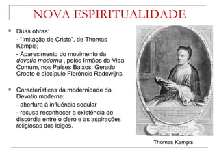 NOVA ESPIRITUALIDADE
   Duas obras:
    - “Imitação de Cristo”, de Thomas
    Kempis;
    - Aparecimento do movimento da
    devotio moderna , pelos Irmãos da Vida
    Comum, nos Países Baixos: Gerado
    Croote e discípulo Florêncio Radewijns

   Características da modernidade da
    Devotio moderna:
    - abertura à influência secular
    - recusa reconhecer a existência de
    discórdia entre o clero e as aspirações
    religiosas dos leigos.

                                              Thomas Kempis
 