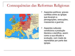 Consequências das Reformas Religiosas
                       Aspectos políticos: graves
                        conflitos entre as igrejas
                        que levaram a
                        perseguições, execuções,
                        massacres e guerras

                       Aspectos culturais:
                        condiciona a produção
                        literária e científica, assim
                        como a sua difusão e
                        evolução, com medo de
                        represálias por parte das
                        igrejas.
 