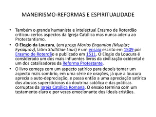MANEIRISMO-REFORMAS E ESPIRITUALIDADETambém o grande humanista e intelectual Erasmo de Roterdão criticou certos aspectos da Igreja Católica mas nunca aderiu ao Protestantismo.O Elogio da Loucura, (em grego MoriasEngomion (Μωρίας Εγκώμιον), latim StultitiaeLaus) é um ensaio escrito em 1509 por Erasmo de Roterdão e publicado em 1511. O Elogio da Loucura é considerado um dos mais influentes livros da civilização ocidental e um dos catalisadores da Reforma Protestante.O livro começa com um aspecto satírico para depois tomar um aspecto mais sombrio, em uma série de orações, já que a loucura aprecia a auto-depreciação, e passa então a uma apreciação satírica dos abusos supersticiosos da doutrina católica e das práticas corruptas da Igreja Católica Romana. O ensaio termina com um testamento claro e por vezes emocionante dos ideais cristãos.