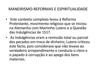 MANEIRISMO-REFORMAS E ESPIRITUALIDADE Este contexto complexo levou à Reforma Protestante, movimento religioso que se iniciou na Alemanha com Martinho Lutero e a Questão das Indulgências de 1517.As Indulgências eram a remissão total ou parcial dos pecados em troca de dinheiro; Lutero criticou este facto, pois considerava que não levava ao verdadeiro arrependimento e conduzia o clero e o papado à corrupção e ao apego dos bens materiais.