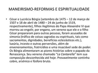 MANEIRISMO-REFORMAS E ESPIRITUALIDADECésar e Lucrécia Bórgia (setembro de 1475 – 12 de março de 1507 e 18 de abril de 1480 – 24 de junho de 1519, respectivamente), filhos ilegítimos do Papa Alexandre VI que morreu ao engolir, por engano, um veneno que ele e o filho César prepararam para outras pessoas, foram acusados de simonia (tráfico de coisas sagradas ou espirituais, tais como sacramentos, dignidades, benefícios eclesiásticos etc.), luxúria, incesto e outras perversões, além de envenenamentos, fratricídios e uma insaciável sede de poder. Os Bórgia alimentaram as piores histórias sobre o papado da Renascença. Seu veneno chamado “LaCantarella” tem sua composição desconhecida até hoje. Provavelmente continha cobre, arsénico e fósforo bruto. 
