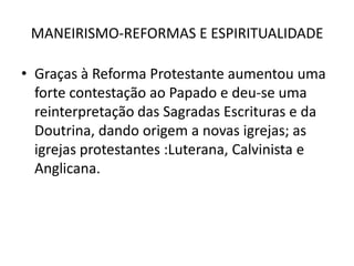 MANEIRISMO-REFORMAS E ESPIRITUALIDADEGraças à Reforma Protestante aumentou uma forte contestação ao Papado e deu-se uma reinterpretação das Sagradas Escrituras e da Doutrina, dando origem a novas igrejas; as igrejas protestantes :Luterana, Calvinista e Anglicana.