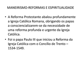 MANEIRISMO-REFORMAS E ESPIRITUALIDADEA Reforma Protestante abalou profundamente a Igreja Católica Romana, obrigando os papas a consciencializarem-se da necessidade de uma reforma profunda e urgente da Igreja Católica.Foi o papa Paulo III que iniciou a Reforma da Igreja Católica com o Concílio de Trento – 1534-1549.