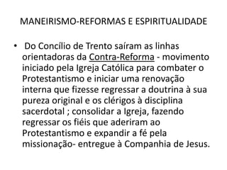MANEIRISMO-REFORMAS E ESPIRITUALIDADE Do Concílio de Trento saíram as linhas orientadoras da Contra-Reforma - movimento iniciado pela Igreja Católica para combater o Protestantismo e iniciar uma renovação interna que fizesse regressar a doutrina à sua pureza original e os clérigos à disciplina sacerdotal ; consolidar a Igreja, fazendo regressar os fiéis que aderiram ao Protestantismo e expandir a fé pela missionação- entregue à Companhia de Jesus.