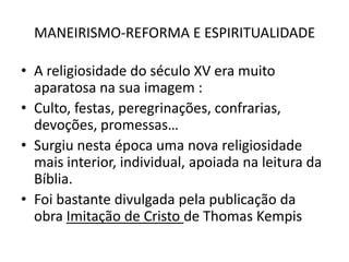 MANEIRISMO-REFORMA E ESPIRITUALIDADEA religiosidade do século XV era muito aparatosa na sua imagem :Culto, festas, peregrinações, confrarias, devoções, promessas…Surgiu nesta época uma nova religiosidade mais interior, individual, apoiada na leitura da Bíblia.Foi bastante divulgada pela publicação da obra Imitação de Cristo de ThomasKempis
