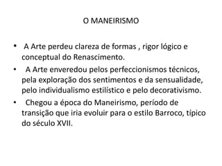 O MANEIRISMOA Arte perdeu clareza de formas , rigor lógico e conceptual do Renascimento. A Arte enveredou pelos perfeccionismos técnicos, pela exploração dos sentimentos e da sensualidade, pelo individualismo estilístico e pelo decorativismo. Chegou a época do Maneirismo, período de transição que iria evoluir para o estilo Barroco, típico do século XVII.