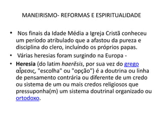 MANEIRISMO- REFORMAS E ESPIRITUALIDADENos finais da Idade Média a Igreja Cristã conheceu um período atribulado que a afastou da pureza e disciplina do clero, incluíndo os próprios papas.Várias heresias foram surgindo na Europa -Heresia (do latim haerĕsis, por sua vez do grego αἵρεσις, "escolha" ou "opção") é a doutrina ou linha de pensamento contrária ou diferente de um credo ou sistema de um ou mais credos religiosos que pressuponha(m) um sistema doutrinal organizado ou ortodoxo.
