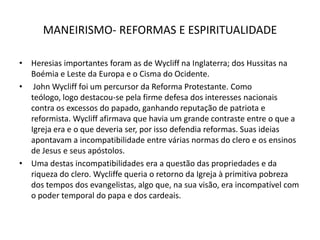 MANEIRISMO- REFORMAS E ESPIRITUALIDADEHeresias importantes foram as de Wycliffna Inglaterra; dos Hussitas na Boémia e Leste da Europa e o Cisma do Ocidente.John Wycliff foi um percursor da Reforma Protestante. Como teólogo, logo destacou-se pela firme defesa dos interesses nacionais contra os excessos do papado, ganhando reputação de patriota e reformista. Wycliffafirmava que havia um grande contraste entre o que a Igreja era e o que deveria ser, por isso defendia reformas. Suas ideias apontavam a incompatibilidade entre várias normas do clero e os ensinos de Jesus e seus apóstolos.Uma destas incompatibilidades era a questão das propriedades e da riqueza do clero. Wycliffe queria o retorno da Igreja à primitiva pobreza dos tempos dos evangelistas, algo que, na sua visão, era incompatível com o poder temporal do papa e dos cardeais. 