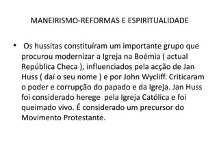 MANEIRISMO-REFORMAS E ESPIRITUALIDADEOs hussitas constituíram um importante grupo que procurou modernizar a Igreja na Boémia ( actual República Checa ), influenciados pela acção de JanHuss ( daí o seu nome ) e por John Wycliff. Criticaram o poder e corrupção do papado e da Igreja. JanHuss foi considerado herege  pela Igreja Católica e foi queimado vivo. É considerado um precursor do Movimento Protestante.