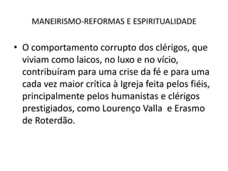 MANEIRISMO-REFORMAS E ESPIRITUALIDADEO comportamento corrupto dos clérigos, que viviam como laicos, no luxo e no vício, contribuíram para uma crise da fé e para uma cada vez maior crítica à Igreja feita pelos fiéis, principalmente pelos humanistas e clérigos prestigiados, como Lourenço Valla  e Erasmo de Roterdão.