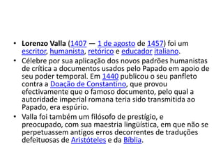LorenzoValla (1407 — 1 de agosto de 1457) foi um escritor, humanista, retórico e educadoritaliano.Célebre por sua aplicação dos novos padrões humanistas de crítica a documentos usados pelo Papado em apoio de seu poder temporal. Em 1440 publicou o seu panfleto contra a Doação de Constantino, que provou efectivamente que o famoso documento, pelo qual a autoridade imperial romana teria sido transmitida ao Papado, era espúrio.Valla foi também um filósofo de prestígio, e preocupado, com sua maestria lingüística, em que não se perpetuassem antigos erros decorrentes de traduções defeituosas de Aristóteles e da Bíblia.