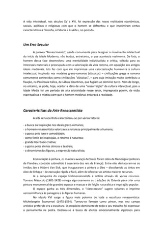 A vida intelectual, nos séculos XV e XVI, foi expressão das novas realidades econômicas,
sociais, políticas e religiosas com que o homem se defrontou e que imprimiram certas
características à Filosofia, à Ciência e às Artes, no período.
Um Erro Secular
A palavra “Renascimento”, usada comumente para designar o movimento intelectual
do início da Idade Moderna, não traduz, entretanto, o que acontecia realmente. De fato, o
homem dessa fase desenvolveu uma mentalidade individualista e crítica, voltada para os
interesses materiais e preocupada com a valorização da vida terrena, em oposição aos antigos
ideais medievais. Isto fez com que ele imprimisse uma caracterização humanista à cultura
intelectual, inspirada nos modelos greco-romanos (clássicos) – civilizações grega e romana
comumente conhecidas como civilizações “clássicas”, – para cuja imitação muito contribuiu a
fixação, na Península Itálica, de sábios bizantinos, que fugiam ao domínio turco. Nem de longe,
no entanto, se pode, hoje, aceitar a idéia de uma “ressurreição” da cultura intelectual, pois a
Idade Média foi um período de alta criatividade nesse setor, impregnada porém, da visão
espiritualista e mística com que o homem medieval encarava a realidade.
Características da Arte Renascentista
A arte renascentista caracterizou-se por vários fatores:
- a busca da inspiração nos ideais greco-romanos;
- o homem renascentista valorizava a natureza principalmente a humana;
- o gosto pelo luxo e comodidade;
- como fonte de inspiração, o retorno à natureza;
- grande liberdade criativa;
- o gosto pelos efeitos cênicos e teatrais;
- o dinamismo das figuras, a expressão naturalista;
Com relação à pintura, os maiores avanços técnicos foram obra de flamengos (pintores
de Flandres, condado submetido à suserania dos reis da França). Entre eles destacaram-se os
irmãos Jan e Hübert Van Eick, que inauguraram a pintura a óleo – dissolvendo as tintas em
óleo de linhaça – de execução rápida e fácil, além de oferecer ao artista maiores recursos.
Já a conquista do espaço tridimensionalista é obtida através de vários recursos.
Tomaso Masaccio (1401-1428) renega vigorosamente as tradições do Oriente para criar uma
pintura monumental de grandes espaços e massas e de feição naturalista e inspiração popular.
O espaço ganha as três dimensões, o “claro-escuro” sugere volumes e imprime
verossimilhança às paisagens e às figuras humanas.
No século XVI surge a figura mais potente de toda a escultura renascentista:
Michelangelo Buonarroti (1475-1564). Tornou-se famoso como pintor, mas seu campo
artístico preferido era a escultura. O propósito dominante de todo o seu trabalho foi expressar
o pensamento na pedra. Dedicou-se à busca de efeitos emocionalmente vigorosos para
 