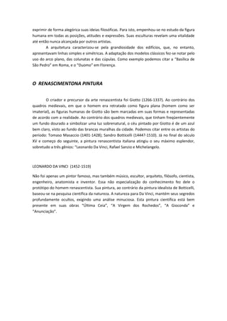 exprimir de forma alegórica suas ideias filosóficas. Para isto, empenhou-se no estudo da figura
humana em todas as posições, atitudes e expressões. Suas esculturas revelam uma vitalidade
até então nunca alcançada por outros artistas.
A arquitetura caracterizou-se pela grandiosidade dos edifícios, que, no entanto,
apresentavam linhas simples e simétricas. A adaptação dos modelos clássicos fez-se notar pelo
uso do arco plano, das colunatas e das cúpulas. Como exemplo podemos citar a “Basílica de
São Pedro” em Roma, e o “Duomo” em Florença.
O RENASCIMENTONA PINTURA
O criador e precursor da arte renascentista foi Giotto (1266-1337). Ao contrário dos
quadros medievais, em que o homem era retratado como figura plana (homem como ser
imaterial), as figuras humanas de Giotto são bem marcadas em suas formas e representadas
de acordo com a realidade. Ao contrário dos quadros medievais, que tinham freqüentemente
um fundo dourado a simbolizar uma luz sobrenatural, o céu pintado por Giotto é de um azul
bem claro, visto ao fundo das brancas muralhas da cidade. Podemos citar entre os artistas do
período: Tomaso Masaccio (1401-1428); Sandro Botticelli (1444?-1510). Já no final do século
XV e começo do seguinte, a pintura renascentista italiana atingiu o seu máximo esplendor,
sobretudo a três gênios: “Leonardo Da Vinci, Rafael Sanzio e Michelangelo.
LEONARDO DA VINCI (1452-1519)
Não foi apenas um pintor famoso, mas também músico, escultor, arquiteto, filósofo, cientista,
engenheiro, anatomista e inventor. Essa não especialização do conhecimento fez dele o
protótipo do homem renascentista. Sua pintura, ao contrário da pintura idealista de Botticelli,
baseou-se na pesquisa científica da natureza. A natureza para Da Vinci, mantém seus segredos
profundamente ocultos, exigindo uma análise minuciosa. Esta pintura científica está bem
presente em suas obras “Última Ceia”, “A Virgem dos Rochedos”, “A Gioconda” e
“Anunciação”.
 