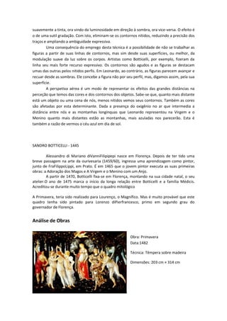 suavemente a tinta, ora vindo da luminosidade em direção à sombra, ora vice-versa. O efeito é
o de uma sutil gradação. Com isto, eliminam-se os contornos nítidos, reduzindo a precisão dos
traços e ampliando a ambiguidade expressiva.
Uma consequência do emprego desta técnica é a possibilidade de não se trabalhar as
figuras a partir de suas linhas de contornos, mas sim desde suas superfícies, ou melhor, da
modulação suave da luz sobre os corpos. Artistas como Botticelli, por exemplo, fizeram da
linha seu mais forte recurso expressivo. Os contornos são agudos e as figuras se destacam
umas das outras pelos nítidos perfis. Em Leonardo, ao contrário, as figuras parecem avançar e
recuar desde as sombras. Ele concebe a figura não por seu perfil, mas, digamos assim, pela sua
superfície.
A perspetiva aérea é um modo de representar os efeitos das grandes distâncias na
perceção que temos das cores e dos contornos dos objetos. Sabe-se que, quanto mais distante
está um objeto ou uma cena de nós, menos nítidos vemos seus contornos. Também as cores
são afetadas por esta determinante. Dada a presença do oxigênio no ar que intermedia a
distância entre nós e as montanhas longínquas que Leonardo representou na Virgem e o
Menino quanto mais distantes estão as montanhas, mais azuladas nos parecerão. Esta é
também a razão de vermos o céu azul em dia de sol.
SANDRO BOTTICELLI - 1445
Alessandro di Mariano diVanniFilipipepi nasce em Florença. Depois de ter tido uma
breve passagem na arte da ourivesaria (1459/60), ingressa uma aprendizagem como pintor,
junto de FraFilippoLippi, em Prato. É em 1465 que o jovem pintor executa as suas primeiras
obras: a Adoração dos Magos e A Virgem e o Menino com um Anjo.
A partir de 1470, Botticelli fixa-se em Florença, montando na sua cidade natal, o seu
atelier.O ano de 1475 marca o início da longa relação entre Botticelli e a família Médicis.
Acreditou-se durante muito tempo que o quadro mitológico
A Primavera, teria sido realizado para Lourenço, o Magnífico. Mas é muito provável que este
quadro tenha sido pintado para Lorenzo diPierfrancesco, primo em segundo grau do
governador de Florença.
Análise de Obras
Obra: Primavera
Data:1482
Técnica: Têmpera sobre madeira
Dimensões: 203 cm × 314 cm
 