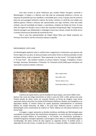 Esta obra resume as várias influências que recebeu Rafael: Perugino, Leonardo e
Michelangelo. A Virgem e o Menino com São João da composição dinâmica e formar um
esquema de pirâmide que traz equilíbrio e serenidade para a cena. O grupo está em primeiro
plano de uma paisagem brilhante e aberto. No fundo, à direita, é o perfil de uma cidade com
edifícios góticos. Plantas e arbustos são representados com rigor científico. Entre eles estão
símbolo, roxo da humildade da Virgem, e columbines, símbolos da Paixão de Cristo. O novo
olhar da Virgem em direção a Jesus e Bush são inspirados Peruginesque frágil. Transparências
distante paisagem azul (desbotada) e modelagem macio das crianças, através do efeito de luz
e sombra (chiaroscuro) derivada de Leonardo da Vinci.
Esta é uma das representações da Virgem Maria feitas por Rafael enquanto em
Florença. Para fazê-lo, ele fez numerosos esboços e papelão.
MICHELANGELO (1475-1564)
Em Michelangelo podemos notar o conflito entre o paganismo e cristianismo, que aparece sob
forma trágica em sua obra. As obras principais como pintor foram os afrescos pintados no teto
da Capela Sistina, onde se destacam: “Deus separando a luz das trevas”, “A Criação de Adão”,
e “O Juízo Final”. São também notáveis na pintura italiana: FraLippo, FraAngelico, Ticiano,
Corregio, Veronese, Ghirlandaio e Tintoretto. Foi Tintoretto (1518-1549) quem introduziu um
novo estilo na pintura italiana: o Barroco.
Obra: capela sistina
Data:1508– 1512
Técnica: Gesso e ouro
Dimensões:4.050 cm x 1.400 cm
A pintura da Capela Sistina, que foi dividida em duas etapas, uma entre 1508 a 1513,
(pintura das cenas do antigo testamento no teto) e outra de 1535 a 1541, (pintura do Juízo
Finalna parede do altar), reúne um conjunto literário na forma de imagens cujos temas
expressam aleitura do pintor aos textos do Pentateuco (Gênese e Êxodo), aos Evangelhos e ao
Apocalipse deJoão. O cenário icônico da capela apresenta ordenadamente as narrativas
bíblicas da criação domundo, de Adão, e do juízo final. Podemos pensar a pintura de
Michelangelo como umatentativa de ordenar os “fatos” bíblicos em três planos distintos e de
forma linear.
A imagem a seguir apresenta as divisões temáticas escolhidas por Michelangelo para
seutrabalho na Capela Sistina. Nas reentrâncias retangulares, no centro do teto, se desenvolve
ostemas principais bíblicos já mencionados, e nas bordas, em reentrâncias quadradas e
tambémtriangulares emergem apóstolos e personagens como sibilas e a humanidade pagã do
mundoantigo. No plano central do teto seguem os seguintes temas: O profeta Jonas, a
separação da luze das trevas, a criação do sol e da lua, a criação de Adão, a criação de Eva, o
 