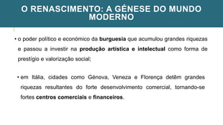 O RENASCIMENTO: A GÉNESE DO MUNDO
MODERNO
• o poder político e económico da burguesia que acumulou grandes riquezas
e passou a investir na produção artística e intelectual como forma de
prestígio e valorização social;
• em Itália, cidades como Génova, Veneza e Florença detêm grandes
riquezas resultantes do forte desenvolvimento comercial, tornando-se
fortes centros comerciais e financeiros.
 