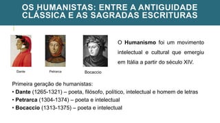 OS HUMANISTAS: ENTRE A ANTIGUIDADE
CLÁSSICA E AS SAGRADAS ESCRITURAS
Dante Petrarca Bocaccio
O Humanismo foi um movimento
intelectual e cultural que emergiu
em Itália a partir do século XIV.
Primeira geração de humanistas:
• Dante (1265-1321) – poeta, filósofo, político, intelectual e homem de letras
• Petrarca (1304-1374) – poeta e intelectual
• Bocaccio (1313-1375) – poeta e intelectual
 