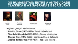 OS HUMANISTAS: ENTRE A ANTIGUIDADE
CLÁSSICA E AS SAGRADAS ESCRITURAS
Marsilio
Ficino
Pico della
Mirandola
Thomas More
Segunda geração de humanistas:
• Marsilio Ficino (1433-1499) – filósofo e intelectual
• Pico della Mirandola (1463-1494) – filósofo e intelectual
• Thomas More (1478-1535) – escritor, político e diplomata
• Erasmo de Roterdão (1469-1536) – teólogo e filósofo
Erasmo de
Roterdão
 