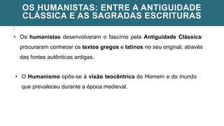 OS HUMANISTAS: ENTRE A ANTIGUIDADE
CLÁSSICA E AS SAGRADAS ESCRITURAS
• Os humanistas desenvolveram o fascínio pela Antiguidade Clássica:
procuraram conhecer os textos gregos e latinos no seu original, através
das fontes autênticas antigas.
• O Humanismo opôs-se à visão teocêntrica do Homem e do mundo
que prevaleceu durante a época medieval.
 