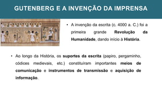 GUTENBERG E A INVENÇÃO DA IMPRENSA
• A invenção da escrita (c. 4000 a. C.) foi a
primeira grande Revolução da
Humanidade, dando início à História.
• Ao longo da História, os suportes da escrita (papiro, pergaminho,
códices medievais, etc.) constituíram importantes meios de
comunicação e instrumentos de transmissão e aquisição de
informação.
 