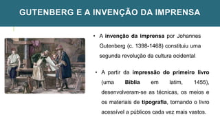 GUTENBERG E A INVENÇÃO DA IMPRENSA
• A invenção da imprensa por Johannes
Gutenberg (c. 1398-1468) constituiu uma
segunda revolução da cultura ocidental.
• A partir da impressão do primeiro livro
(uma Bíblia em latim, 1455),
desenvolveram-se as técnicas, os meios e
os materiais de tipografia, tornando o livro
acessível a públicos cada vez mais vastos.
 