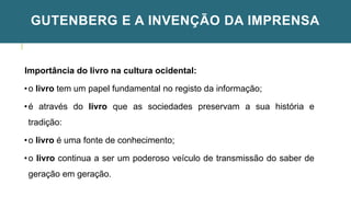 GUTENBERG E A INVENÇÃO DA IMPRENSA
Importância do livro na cultura ocidental:
•o livro tem um papel fundamental no registo da informação;
•é através do livro que as sociedades preservam a sua história e
tradição:
•o livro é uma fonte de conhecimento;
•o livro continua a ser um poderoso veículo de transmissão do saber de
geração em geração.
 