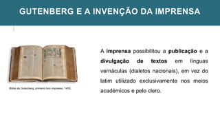 GUTENBERG E A INVENÇÃO DA IMPRENSA
Bíblia de Gutenberg, primeiro livro impresso, 1455.
A imprensa possibilitou a publicação e a
divulgação de textos em línguas
vernáculas (dialetos nacionais), em vez do
latim utilizado exclusivamente nos meios
académicos e pelo clero.
 