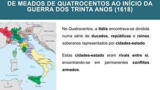 DE MEADOS DE QUATROCENTOS AO INÍCIO DA
GUERRA DOS TRINTA ANOS (1618)
No Quatrocentos, a Itália encontrava-se dividida
numa série de ducados, repúblicas e reinos
soberanos representados por cidades-estado.
Estas cidades-estado eram rivais entre si,
encontrando-se em permanentes conflitos
armados.
 