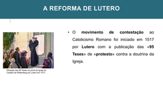 A REFORMA DE LUTERO
Afixação das 95 Teses na porta da Igreja do
Castelo de Wittenberg por Lutero em 1517.
• O movimento de contestação ao
Catolicismo Romano foi iniciado em 1517
por Lutero com a publicação das «95
Teses» de «protesto» contra a doutrina da
Igreja.
 
