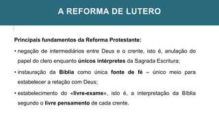 A REFORMA DE LUTERO
Principais fundamentos da Reforma Protestante:
• negação de intermediários entre Deus e o crente, isto é, anulação do
papel do clero enquanto únicos intérpretes da Sagrada Escritura;
• instauração da Bíblia como única fonte de fé – único meio para
estabelecer a relação com Deus;
• estabelecimento do «livre-exame», isto é, a interpretação da Bíblia
segundo o livre pensamento de cada crente.
 