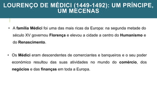 LOURENÇO DE MÉDICI (1449-1492): UM PRÍNCIPE,
UM MECENAS
• A família Médici foi uma das mais ricas da Europa: na segunda metade do
século XV governou Florença e elevou a cidade a centro do Humanismo e
do Renascimento.
• Os Médici eram descendentes de comerciantes e banqueiros e o seu poder
económico resultou das suas atividades no mundo do comércio, dos
negócios e das finanças em toda a Europa.
 