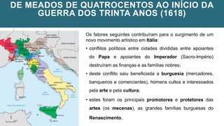 DE MEADOS DE QUATROCENTOS AO INÍCIO DA
GUERRA DOS TRINTA ANOS (1618)
Os fatores seguintes contribuíram para o surgimento de um
novo movimento artístico em Itália:
• conflitos políticos entre cidades divididas entre apoiantes
do Papa e apoiantes do Imperador (Sacro-Império)
destruíram as finanças e as famílias nobres;
• deste conflito saiu beneficiada a burguesia (mercadores,
banqueiros e comerciantes), homens cultos e interessados
pela arte e pela cultura;
• estes foram os principais promotores e protetores das
artes (os mecenas), as grandes famílias burguesas do
Renascimento.
 