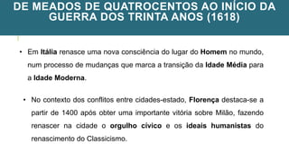 DE MEADOS DE QUATROCENTOS AO INÍCIO DA
GUERRA DOS TRINTA ANOS (1618)
• Em Itália renasce uma nova consciência do lugar do Homem no mundo,
num processo de mudanças que marca a transição da Idade Média para
a Idade Moderna.
• No contexto dos conflitos entre cidades-estado, Florença destaca-se a
partir de 1400 após obter uma importante vitória sobre Milão, fazendo
renascer na cidade o orgulho cívico e os ideais humanistas do
renascimento do Classicismo.
 