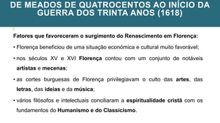 DE MEADOS DE QUATROCENTOS AO INÍCIO DA
GUERRA DOS TRINTA ANOS (1618)
Fatores que favoreceram o surgimento do Renascimento em Florença:
• Florença beneficiou de uma situação económica e cultural muito favorável;
• nos séculos XV e XVI Florença contou com um conjunto de notáveis
artistas e mecenas;
• as cortes burguesas de Florença privilegiavam o culto das artes, das
letras, das ideias e da música;
• vários filósofos e intelectuais conciliaram a espiritualidade cristã com os
fundamentos do Humanismo e do Classicismo.
 