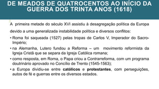 DE MEADOS DE QUATROCENTOS AO INÍCIO DA
GUERRA DOS TRINTA ANOS (1618)
A primeira metade do século XVI assistiu à desagregação política da Europa
devido a uma generalizada instabilidade política e diversos conflitos:
• Roma foi saqueada (1527) pelas tropas de Carlos V, Imperador do Sacro-
Império;
• na Alemanha, Lutero fundou a Reforma – um movimento reformista da
Igreja Cristã que se separa da Igreja Católica romana;
• como resposta, em Roma, o Papa criou a Contrarreforma, com um programa
doutrinário aprovado no Concílio de Trento (1545-1563);
• a Europa dividiu-se entre católicos e protestantes, com perseguições,
autos de fé e guerras entre os diversos estados.
 