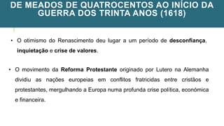 DE MEADOS DE QUATROCENTOS AO INÍCIO DA
GUERRA DOS TRINTA ANOS (1618)
• O otimismo do Renascimento deu lugar a um período de desconfiança,
inquietação e crise de valores.
• O movimento da Reforma Protestante originado por Lutero na Alemanha
dividiu as nações europeias em conflitos fratricidas entre cristãos e
protestantes, mergulhando a Europa numa profunda crise política, económica
e financeira.
 