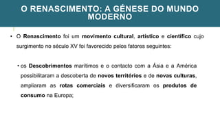 O RENASCIMENTO: A GÉNESE DO MUNDO
MODERNO
• O Renascimento foi um movimento cultural, artístico e científico cujo
surgimento no século XV foi favorecido pelos fatores seguintes:
• os Descobrimentos marítimos e o contacto com a Ásia e a América
possibilitaram a descoberta de novos territórios e de novas culturas,
ampliaram as rotas comerciais e diversificaram os produtos de
consumo na Europa;
 