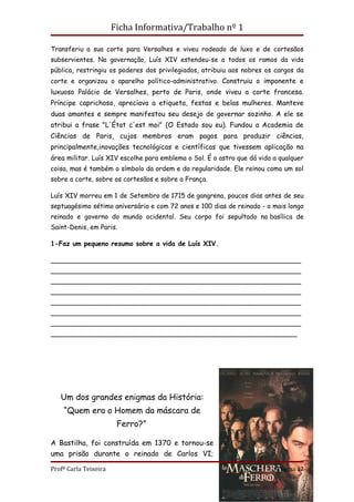Ficha Informativa/Trabalho nº 1

Transferiu a sua corte para Versalhes e viveu rodeado de luxo e de cortesãos
subservientes. Na governação, Luís XIV estendeu-se a todos os ramos da vida
pública, restringiu os poderes dos privilegiados, atribuiu aos nobres os cargos da
corte e organizou o aparelho político-administrativo. Construiu o imponente e
luxuoso Palácio de Versalhes, perto de Paris, onde viveu a corte francesa.
Príncipe caprichoso, apreciava a etiqueta, festas e belas mulheres. Manteve
duas amantes e sempre manifestou seu desejo de governar sozinho. A ele se
atribui a frase "L'État c'est moi" (O Estado sou eu). Fundou a Academia de
Ciências de Paris, cujos membros eram pagos para produzir ciências,
principalmente,inovações tecnológicas e científicas que tivessem aplicação na
área militar. Luís XIV escolhe para emblema o Sol. É o astro que dá vida a qualquer
coisa, mas é também o símbolo da ordem e da regularidade. Ele reinou como um sol
sobre a corte, sobre os cortesãos e sobre a França.

Luís XIV morreu em 1 de Setembro de 1715 de gangrena, poucos dias antes de seu
septuagésimo sétimo aniversário e com 72 anos e 100 dias de reinado - o mais longo
reinado e governo do mundo ocidental. Seu corpo foi sepultado na basílica de
Saint-Denis, em Paris.

1-Faz um pequeno resumo sobre a vida de Luís XIV.

_____________________________________________________________
_____________________________________________________________
_____________________________________________________________
_____________________________________________________________
_____________________________________________________________
_____________________________________________________________
_____________________________________________________________
____________________________________________________________




   Um dos grandes enigmas da História:
    “Quem era o Homem da máscara de
                        Ferro?”

A Bastilha, foi construída em 1370 e tornou-se
uma prisão durante o reinado de Carlos VI;

Profª Carla Teixeira                                                      Página 12
 