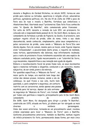 Ficha Informativa/Trabalho nº 1

durante a Regência do Cardeal Richelieu, no século XVII, tornou-se uma
prisão para nobres ou letrados, opositores à religião oficial, adversários
políticos, agitadores políticos, etc. No dia 14 de Julho de 1789 o povo de
Paris saiu às ruas e invadiu a Bastilha, fortaleza que simbolizava o
Absolutismo Real, libertando seus 7 prisioneiros. Esse feito ficou conhecido
como "A Queda da Bastilha", data comemorada pelos franceses .
Por volta de 1679, durante o reinado de Luís XIV, um prisioneiro foi
colocado sob a responsabilidade pessoal do Sr. De Saint-Mars, na época, era
comandante da fortaleza e prisão de Pignerol, na Savóia. O prisioneiro, sem
qualquer registo oficial da prisão, além do nome, tinha a sua idade
desconhecida, sendo conhecido, simplesmente, pelos seus companheiros e
pelos carcereiros da prisão, como sendo o "Máscara de Ferro".Era sem
dúvida alguma, fora do comum, mesmo para os locais, onde figuras impares
eram "armazenadas", a peculiaridade deste preso, o requinte de maldade,
numa tortura, aparentemente não dolorosa, mas infinitamente incómoda;
pois o rosto do prisioneiro ficava totalmente escondido sob uma espécie de
máscara aveludada preta, ligada mecanicamente a um "colarinho"de ferro,
cujo mecanismo, impossibilitava a sua remoção sem ajuda de alguém.
Embora o reconhecimento facial do preso fosse nulo, os seus movimentos
ágeis e maneiras refinadas e elegantes, conduziam a um raciocínio, mesmo
subjectivo, de ser ainda jovem e da nobreza.
Por questões específicas, o "Máscara de Ferro" , na
maior parte do tempo, era mantido bem longe das
vistas dos demais presos, inclusive, sendo a ala do
calabouço, na qual ficava a sua cela, muito bem
guardada, e, para completar a segurança, um contacto
restrito com os carcereiros, sendo apenas uma pessoa
escolhida para tal serviço. Apesar do zelo extremo
na segurança do "Mascara de Ferro", era tratado
por todos com gentileza e respeito, principalmente pelo Sr.De Saint-Mars,
comandante                             do                           presídio.
Em 1698, Saint Mars, foi designado para dirigir a prisão "A Bastilha",
construída em 1370, situada em Paris, já célebre por ter abrigado os mais
diversos                e                notáveis              personagens.
Como das vezes anteriores, tornando-se um procedimento usual, recebeu
ordens expressas para levar o "Mascara de Ferro" para a Bastilha.
Conforme procedimentos anteriores, também na Bastilha, nenhum registo
do infeliz prisioneiro foi feito, permanecendo dessa forma, por mais cinco

Profª Carla Teixeira                                                Página 13
 