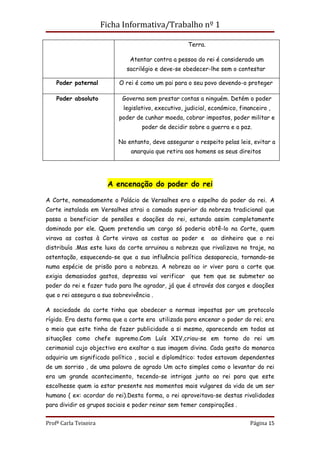 Ficha Informativa/Trabalho nº 1

                                                      Terra.

                               Atentar contra a pessoa do rei é considerado um
                              sacrilégio e deve-se obedecer-lhe sem o contestar

    Poder paternal         O rei é como um pai para o seu povo devendo-o proteger

    Poder absoluto          Governa sem prestar contas a ninguém. Detém o poder
                             legislativo, executivo, judicial, económico, financeiro ,
                           poder de cunhar moeda, cobrar impostos, poder militar e
                                    poder de decidir sobre a guerra e a paz.

                           No entanto, deve assegurar o respeito pelas leis, evitar a
                               anarquia que retira aos homens os seus direitos




                        A encenação do poder do rei

A Corte, nomeadamente o Palácio de Versalhes era o espelho do poder do rei. A
Corte instalada em Versalhes atrai a camada superior da nobreza tradicional que
passa a beneficiar de pensões e doações do rei, estando assim completamente
dominada por ele. Quem pretendia um cargo só poderia obtê-lo na Corte, quem
virava as costas à Corte virava as costas ao poder e           ao dinheiro que o rei
distribuía .Mas este luxo da corte arruinou a nobreza que rivalizava no traje, na
ostentação, esquecendo-se que a sua influência política desaparecia, tornando-se
numa espécie de prisão para a nobreza. A nobreza ao ir viver para a corte que
exigia demasiados gastos, depressa vai verificar       que tem que se submeter ao
poder do rei e fazer tudo para lhe agradar, já que é através dos cargos e doações
que o rei assegura a sua sobrevivência .

A sociedade da corte tinha que obedecer a normas impostas por um protocolo
rígido. Era desta forma que a corte era utilizada para encenar o poder do rei; era
o meio que este tinha de fazer publicidade a si mesmo, aparecendo em todas as
situações como chefe supremo.Com Luís XIV,criou-se em torno do rei um
cerimonial cujo objectivo era exaltar a sua imagem divina. Cada gesto do monarca
adquiria um significado político , social e diplomático: todos estavam dependentes
de um sorriso , de uma palavra de agrado Um acto simples como o levantar do rei
era um grande acontecimento, tecendo-se intrigas junto ao rei para que este
escolhesse quem ia estar presente nos momentos mais vulgares da vida de um ser
humano ( ex: acordar do rei).Desta forma, o rei aproveitava-se destas rivalidades
para dividir os grupos sociais e poder reinar sem temer conspirações .


Profª Carla Teixeira                                                          Página 15
 