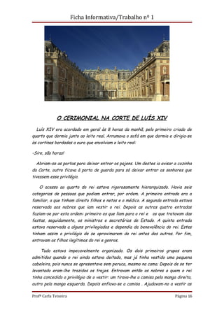 Ficha Informativa/Trabalho nº 1




              O CERIMONIAL NA CORTE DE LUÍS XIV

  Luís XIV era acordado em geral às 8 horas da manhã, pelo primeiro criado de
quarto que dormia junto ao leito real. Arrumava o sofá em que dormia e dirigia-se
às cortinas bordadas a ouro que envolviam o leito real:

-Sire, são horas!

  Abriam-se as portas para deixar entrar os pajens. Um destes ia avisar a cozinha
da Corte, outro ficava à porta de guarda para só deixar entrar os senhores que
tivessem esse privilégio.

    O acesso ao quarto do rei estava rigorosamente hierarquizado. Havia seis
categorias de pessoas que podiam entrar, por ordem. A primeira entrada era a
familiar, a que tinham direito filhos e netos e o médico. A segunda entrada estava
reservada aos nobres que iam vestir o rei. Depois as outras quatro entradas
faziam-se por esta ordem: primeiro os que liam para o rei e    os que tratavam das
festas, seguidamente, os ministros e secretários de Estado. A quinta entrada
estava reservada a alguns privilegiados e dependia da benevolência do rei. Estes
tinham assim o privilégio de se aproximarem do rei antes dos outros. Por fim,
entravam os filhos ilegítimos do rei e genros.

    Tudo estava impecavelmente organizado. Os dois primeiros grupos eram
admitidos quando o rei ainda estava deitado, mas já tinha vestido uma pequena
cabeleira, pois nunca se apresentava sem peruca, mesmo na cama. Depois de se ter
levantado eram-lhe trazidos os trajes. Entravam então os nobres a quem o rei
tinha concedido o privilégio de o vestir: um tirava-lhe a camisa pela manga direita,
outro pela manga esquerda. Depois enfiava-se a camisa . Ajudavam-no a vestir as

Profª Carla Teixeira                                                       Página 16
 