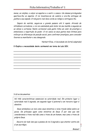 Ficha Informativa/Trabalho nº 1

meias, os calções, a calçar os sapatos e a vestir o casaco. Um desses privilegiados
apertava-lhe os sapatos. O rei levantava-se da cadeira e era-lhe entregue de
joelhos a sua espada. O relojoeiro real dava corda ao relógio e entregava-lho.

    Depois de vestido, seguia-se o grande passeio até à capela. Através de
infindáveis corredores, o rei era assinalado pelo bater do seu bastão e seguiam-se
as vénias e cortesias. Neste cerimonial cada gesto tinha um valor de prestígio e
simbolizava a repartição do poder. O rei usava os seus gestos mais íntimos para
reforçar as diferenças de posição social, para confirmar prestígios, para conceder
favores ou manifestar o seu desagrado.

                                   Norbert Elias, A Sociedade de Corte( adaptado)

2-Explica a necessidade deste cerimonial em torno de Luís XIV.

_____________________________________________________________
_____________________________________________________________
_____________________________________________________________
_____________________________________________________________
_____________________________________________________________
_____________________________________________________________
____________________________________________________________




3-Lê os documentos:

Há três características essenciais na autoridade real. Em primeiro lugar a
autoridade real é sagrada, em segundo lugar é paternal e em terceiro lugar é
absoluta.

    Deus estabelece os reis como seus ministros e reina través deles sobre os
povos. Os príncipes agem como ministros de Deus. É por isso que nós
consideramos o trono real não como o trono de um homem, mas como o trono do
próprio Deus.

    Decorre de tudo isso que a pessoa do rei é sagrada e que atentar contra ela
 é um sacrilégio.
Profª Carla Teixeira                                                       Página 17
                                                                         Bossuet
 